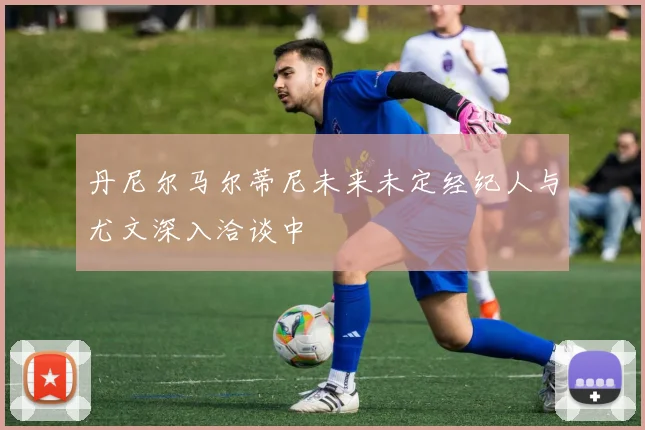 丹尼尔马尔蒂尼未来未定经纪人与尤文深入洽谈中