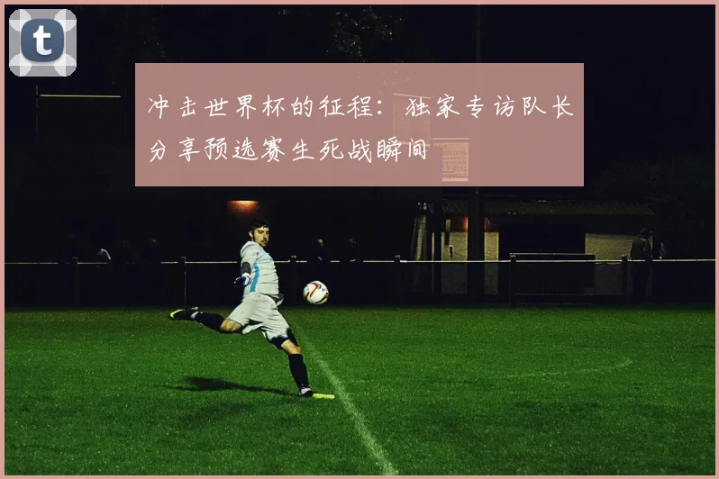 冲击世界杯的征程：独家专访队长分享预选赛生死战瞬间