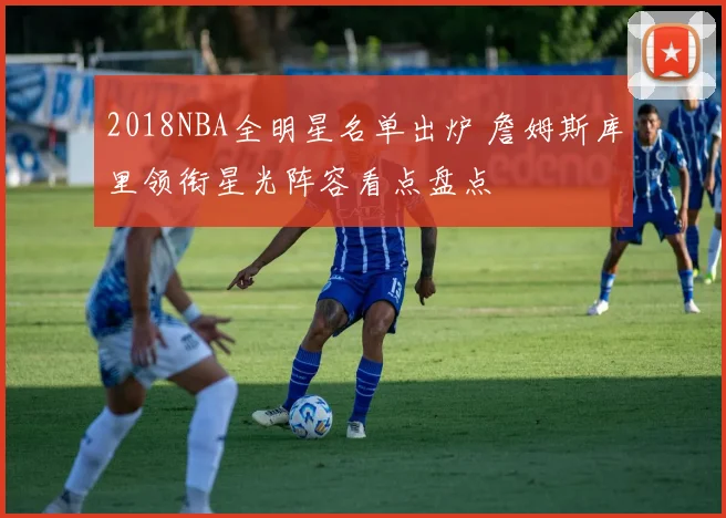 2018NBA全明星名单出炉 詹姆斯库里领衔星光阵容看点盘点